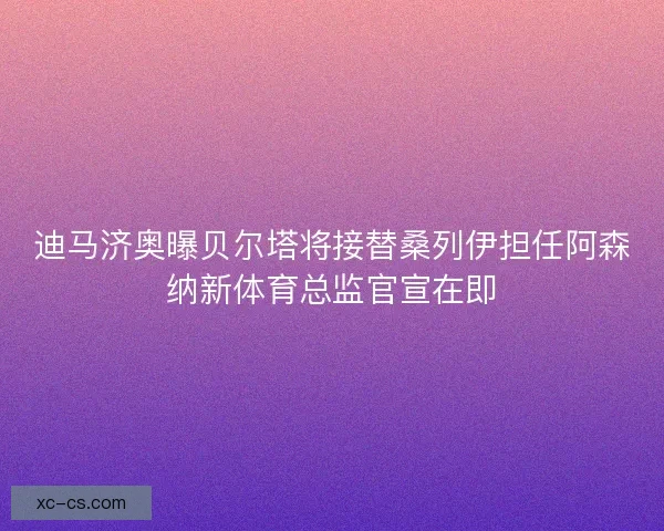 迪马济奥曝贝尔塔将接替桑列伊担任阿森纳新体育总监官宣在即