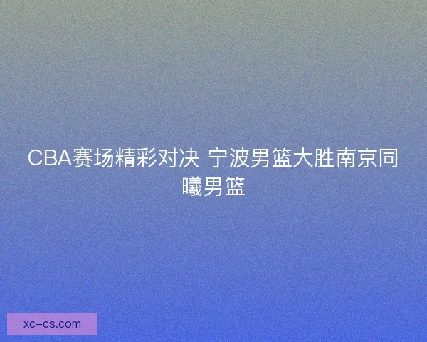 CBA赛场精彩对决 宁波男篮大胜南京同曦男篮