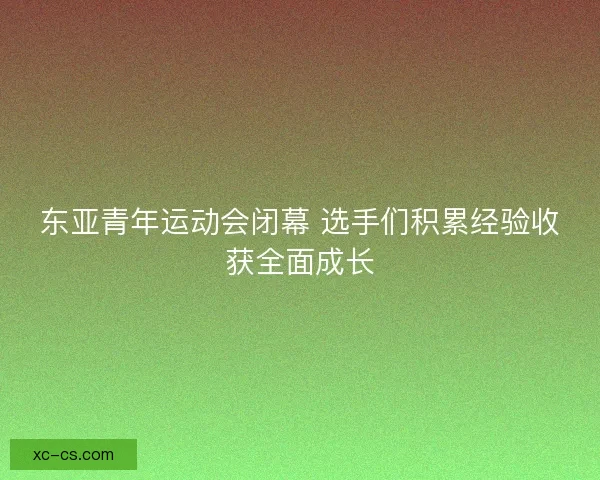东亚青年运动会闭幕 选手们积累经验收获全面成长