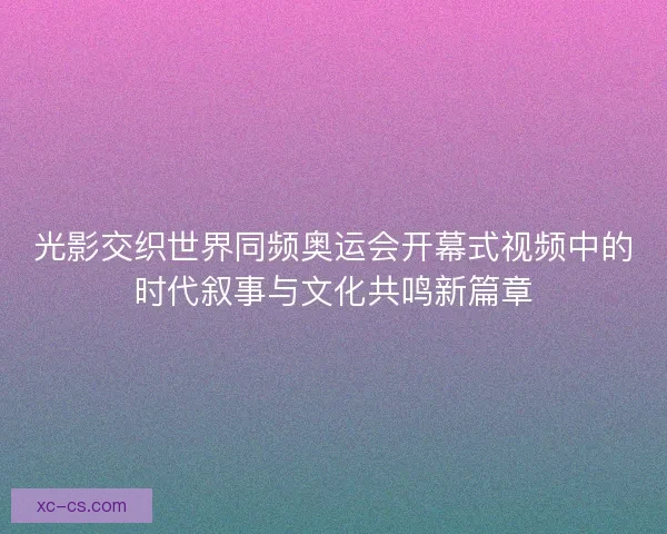 光影交织世界同频奥运会开幕式视频中的时代叙事与文化共鸣新篇章