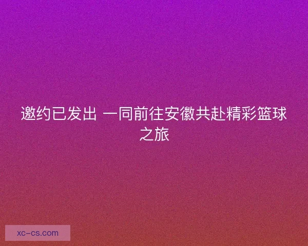邀约已发出 一同前往安徽共赴精彩篮球之旅