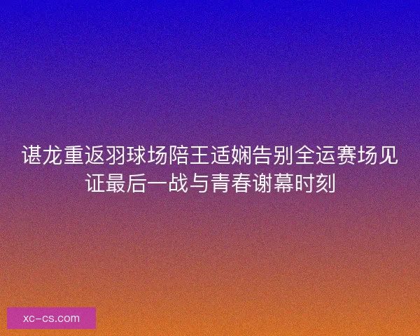谌龙重返羽球场陪王适娴告别全运赛场见证最后一战与青春谢幕时刻